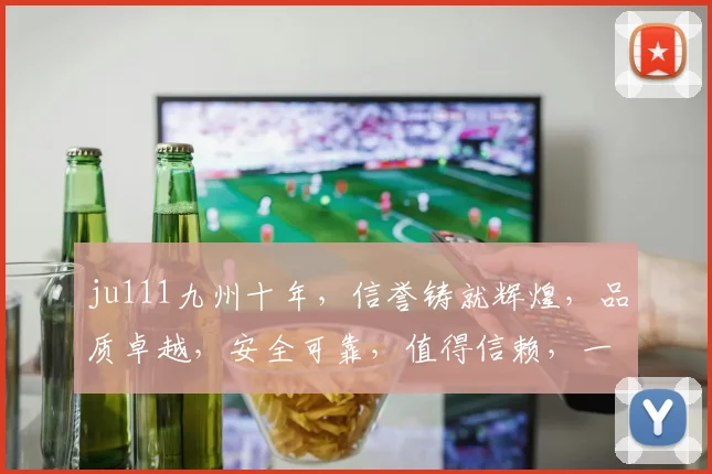 ju111九州十年，信誉铸就辉煌，品质卓越，安全可靠，值得信赖，一路相伴。