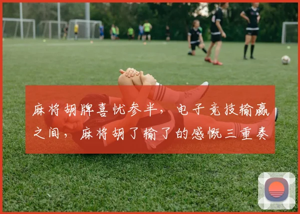 麻将胡牌喜忧参半，电子竞技输赢之间，麻将胡了输了的感慨三重奏