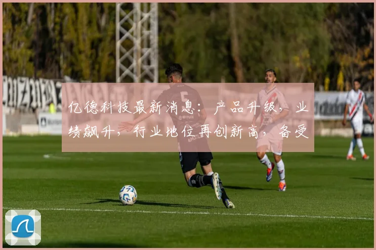 亿德科技最新消息：产品升级，业绩飙升，行业地位再创新高，备受瞩目