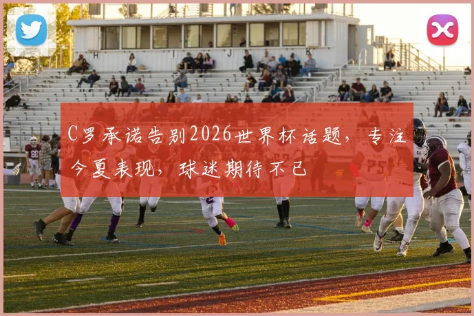 C罗承诺告别2026世界杯话题，专注今夏表现，球迷期待不已