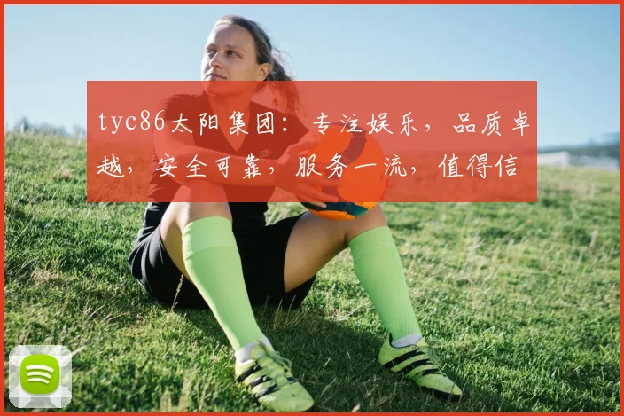 tyc86太阳集团：专注娱乐，品质卓越，安全可靠，服务一流，值得信赖
