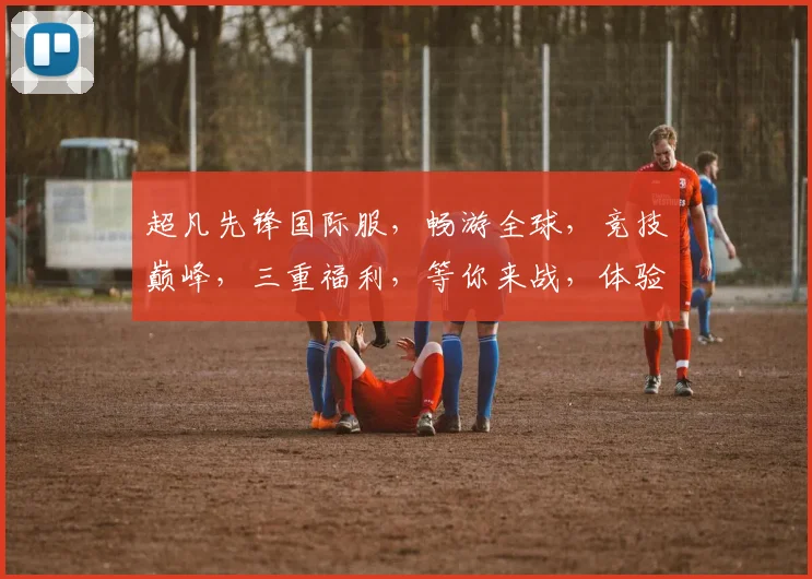 超凡先锋国际服，畅游全球，竞技巅峰，三重福利，等你来战，体验非凡